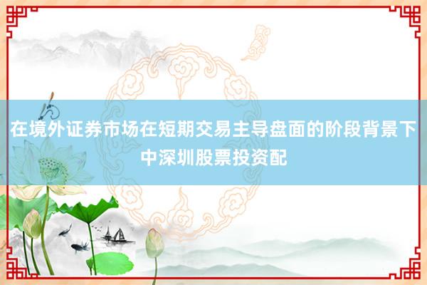 在境外证券市场在短期交易主导盘面的阶段背景下中深圳股票投资配