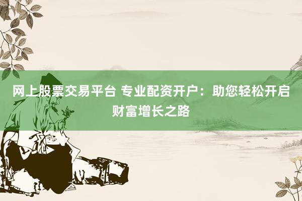 网上股票交易平台 专业配资开户：助您轻松开启财富增长之路