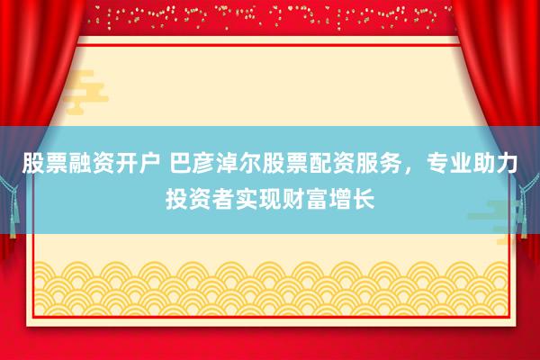 股票融资开户 巴彦淖尔股票配资服务，专业助力投资者实现财富增长