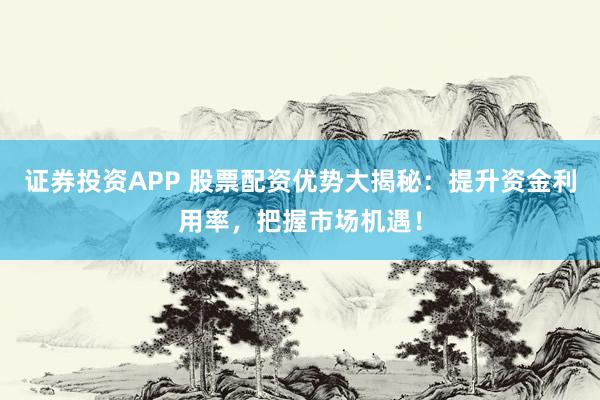 证券投资APP 股票配资优势大揭秘：提升资金利用率，把握市场机遇！