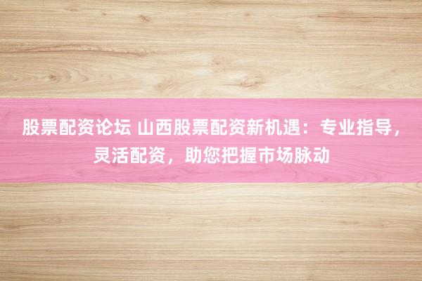 股票配资论坛 山西股票配资新机遇：专业指导，灵活配资，助您把握市场脉动
