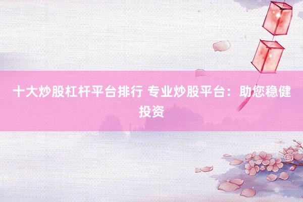 十大炒股杠杆平台排行 专业炒股平台：助您稳健投资