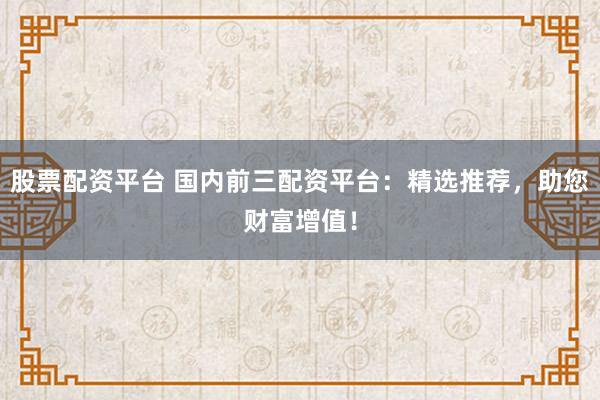 股票配资平台 国内前三配资平台：精选推荐，助您财富增值！