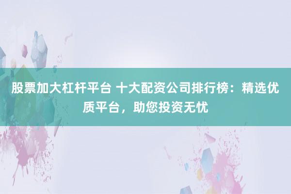 股票加大杠杆平台 十大配资公司排行榜：精选优质平台，助您投资无忧