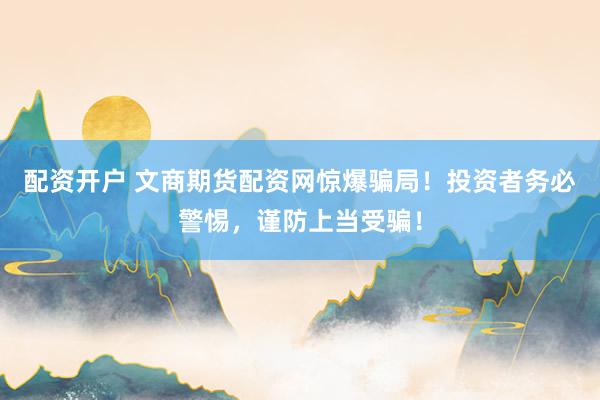 配资开户 文商期货配资网惊爆骗局！投资者务必警惕，谨防上当受骗！