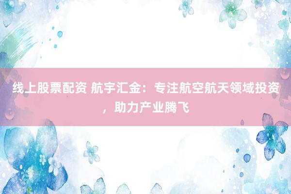 线上股票配资 航宇汇金：专注航空航天领域投资，助力产业腾飞
