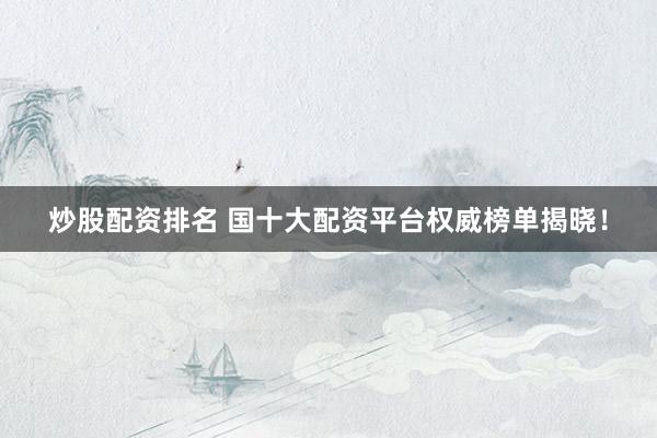炒股配资排名 国十大配资平台权威榜单揭晓！