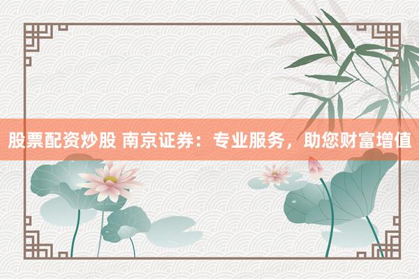 股票配资炒股 南京证券：专业服务，助您财富增值