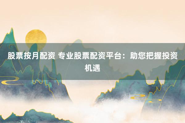 股票按月配资 专业股票配资平台：助您把握投资机遇