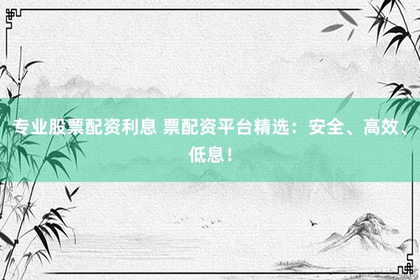 专业股票配资利息 票配资平台精选：安全、高效、低息！