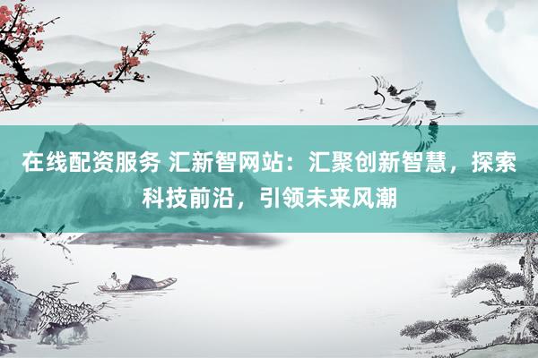在线配资服务 汇新智网站：汇聚创新智慧，探索科技前沿，引领未来风潮