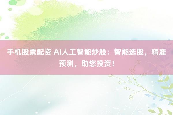 手机股票配资 AI人工智能炒股：智能选股，精准预测，助您投资！