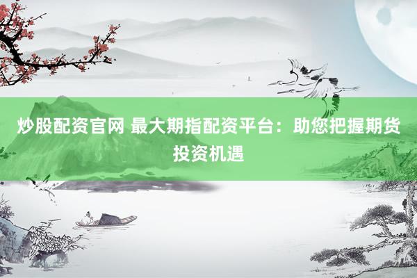 炒股配资官网 最大期指配资平台：助您把握期货投资机遇