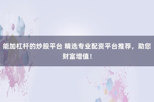 能加杠杆的炒股平台 精选专业配资平台推荐，助您财富增值！
