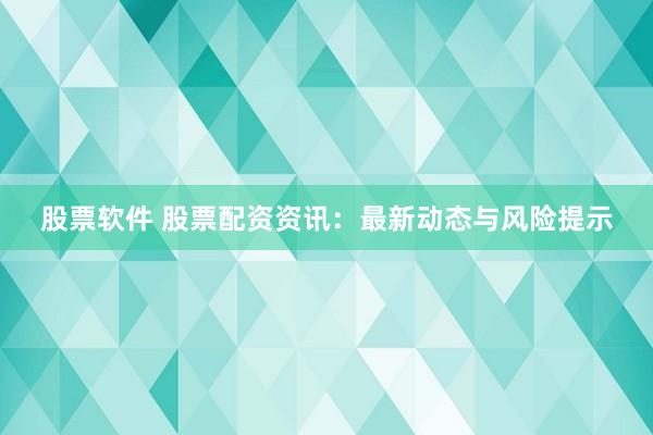 股票软件 股票配资资讯：最新动态与风险提示