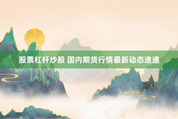 股票杠杆炒股 国内期货行情最新动态速递