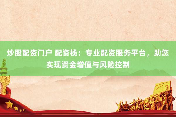 炒股配资门户 配资栈：专业配资服务平台，助您实现资金增值与风险控制