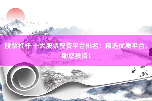 股票杠杆 十大股票配资平台排名：精选优质平台，助您投资！