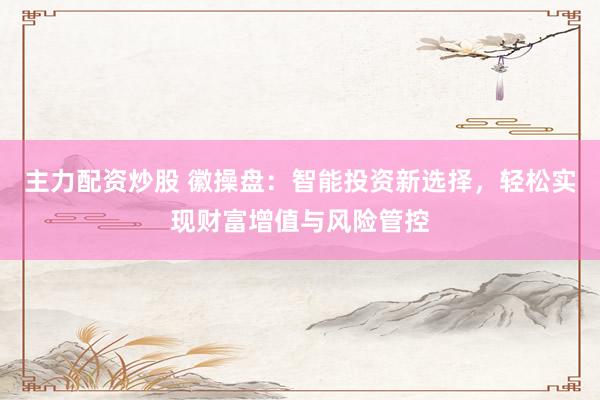 主力配资炒股 徽操盘：智能投资新选择，轻松实现财富增值与风险管控
