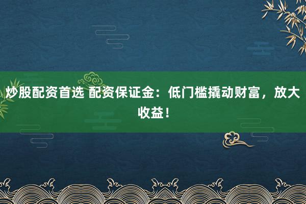 炒股配资首选 配资保证金：低门槛撬动财富，放大收益！