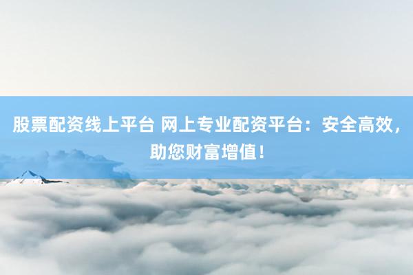 股票配资线上平台 网上专业配资平台：安全高效，助您财富增值！