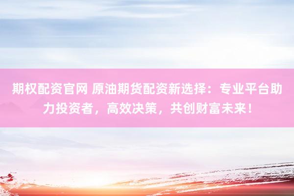 期权配资官网 原油期货配资新选择：专业平台助力投资者，高效决策，共创财富未来！