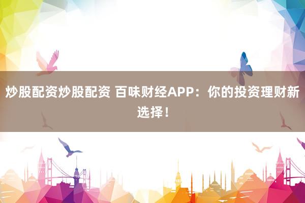 炒股配资炒股配资 百味财经APP：你的投资理财新选择！